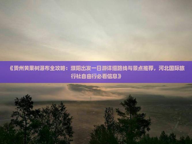 《贵州黄果树瀑布全攻略：濮阳出发一日游详细路线与景点推荐，河北国际旅行社自由行必看信息》