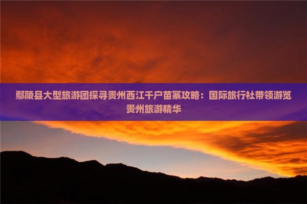鄢陵县大型旅游团探寻贵州西江千户苗寨攻略：国际旅行社带领游览贵州旅游精华