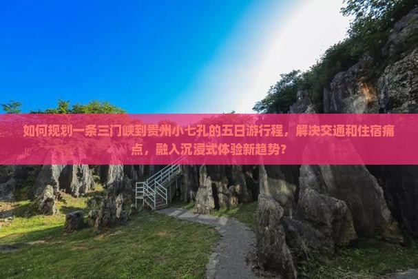 如何规划一条三门峡到贵州小七孔的五日游行程，解决交通和住宿痛点，融入沉浸式体验新趋势？