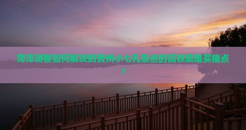 菏泽游客如何解决到贵州小七孔景点的高铁票难买痛点？