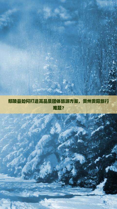 鄢陵县如何打造高品质团体旅游方案，贵州贵阳旅行难题？