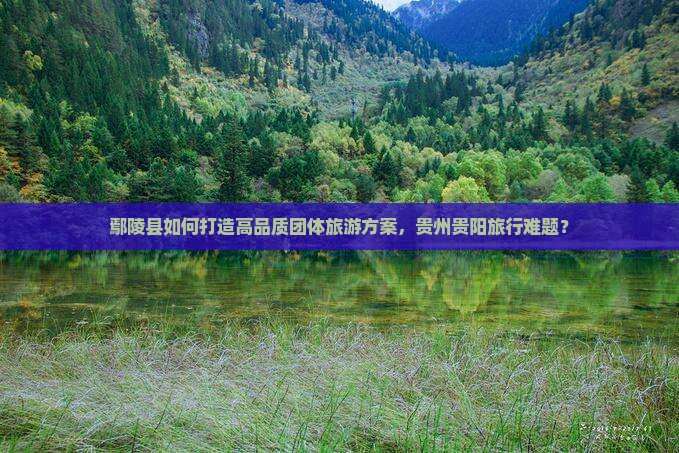 鄢陵县如何打造高品质团体旅游方案，贵州贵阳旅行难题？
