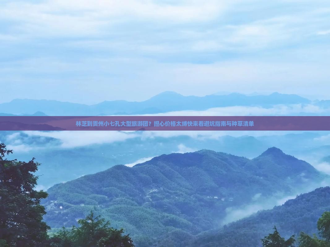 林芝到贵州小七孔大型旅游团？担心价格太缚快来看避坑指南与种草清单