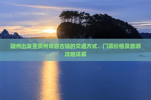 随州出发至贵州青岩古镇的交通方式、门票价格及旅游攻略详解