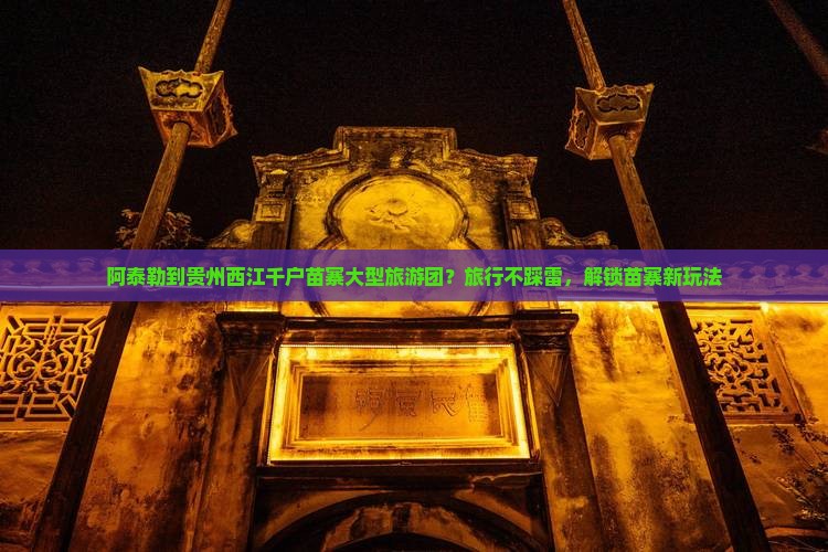 阿泰勒到贵州西江千户苗寨大型旅游团？旅行不踩雷，解锁苗寨新玩法