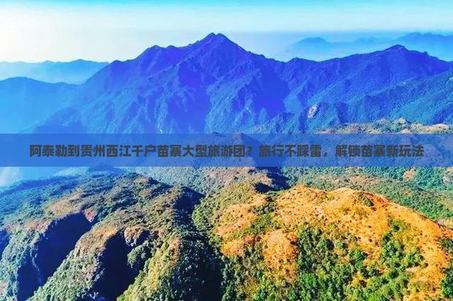 阿泰勒到贵州西江千户苗寨大型旅游团？旅行不踩雷，解锁苗寨新玩法