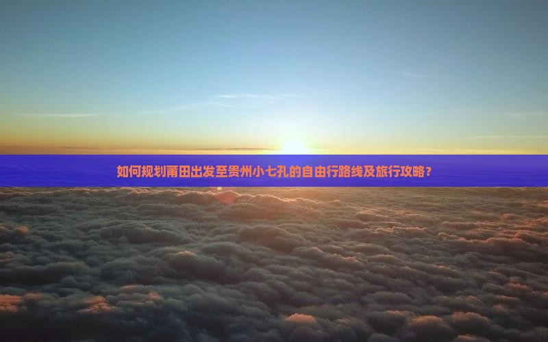如何规划莆田出发至贵州小七孔的自由行路线及旅行攻略？