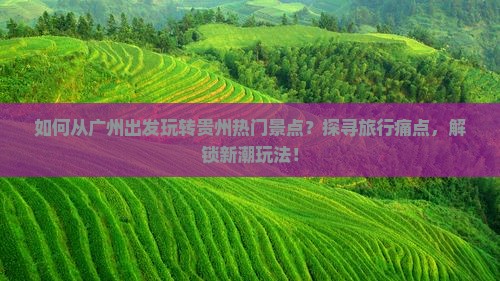如何从广州出发玩转贵州热门景点？探寻旅行痛点，解锁新潮玩法！