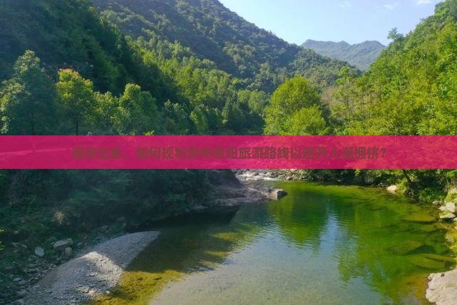 西安出发，如何规划贵州贵阳旅游路线以避开人潮拥挤？