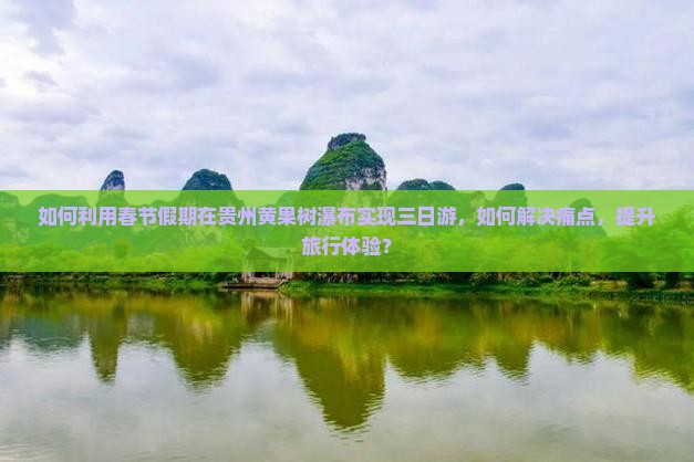 如何利用春节假期在贵州黄果树瀑布实现三日游，如何解决痛点，提升旅行体验？