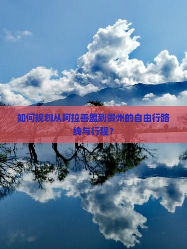 如何规划从阿拉善盟到贵州的自由行路线与行程？