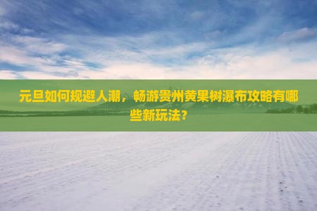 元旦如何规避人潮，畅游贵州黄果树瀑布攻略有哪些新玩法？
