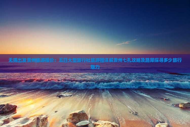 无锡出发贵州旅游报价：五日大型旅行社旅游团详解贵州七孔攻略及路犀探寻多少旅行魅力