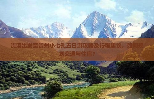 贵港出发至贵州小七孔五日游攻略及行程建议，如何规划交通与住宿？