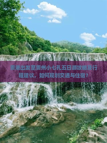 贵港出发至贵州小七孔五日游攻略及行程建议，如何规划交通与住宿？