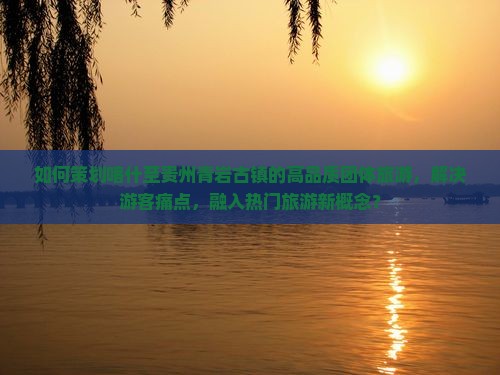 如何策划喀什至贵州青岩古镇的高品质团体旅游，解决游客痛点，融入热门旅游新概念？