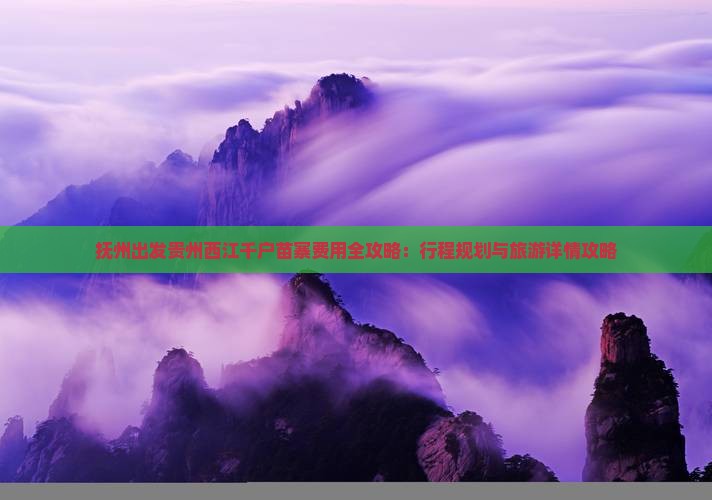 抚州出发贵州西江千户苗寨费用全攻略：行程规划与旅游详情攻略