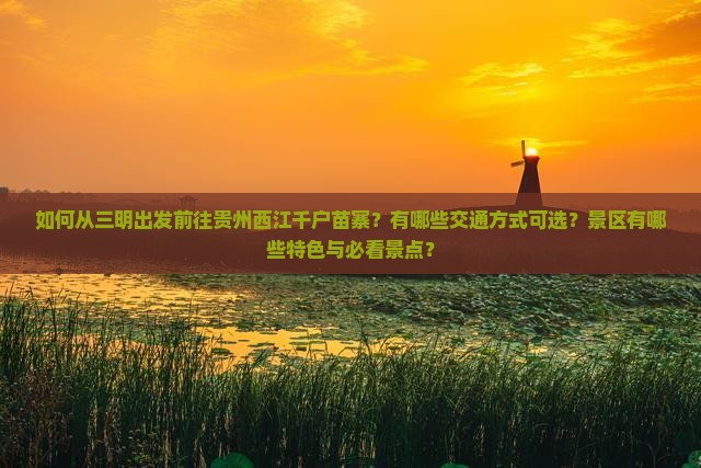 如何从三明出发前往贵州西江千户苗寨？有哪些交通方式可选？景区有哪些特色与必看景点？