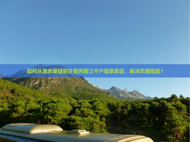 如何从重庆便捷前往贵州西江千户苗寨景区，解决交通难题？