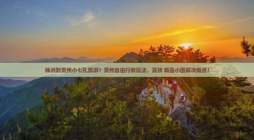 株洲到贵州小七孔旅游？贵州自由行新玩法，高铁+精品小团解决痛点！