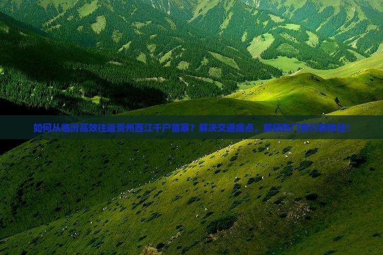 如何从临汾高效往返贵州西江千户苗寨？解决交通痛点，解锁热门旅行新体验！