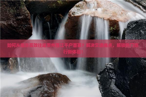 如何从临汾高效往返贵州西江千户苗寨？解决交通痛点，解锁热门旅行新体验！