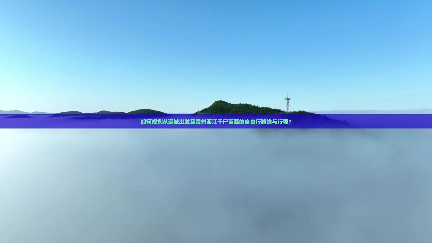 如何规划从运城出发至贵州西江千户苗寨的自由行路线与行程？