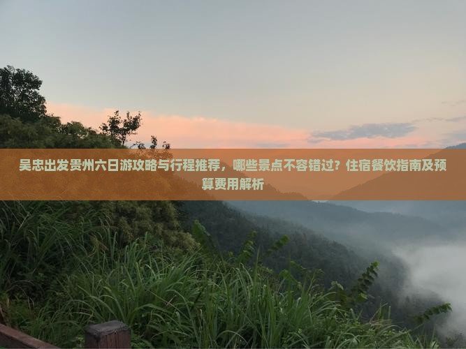 吴忠出发贵州六日游攻略与行程推荐，哪些景点不容错过？住宿餐饮指南及预算费用解析
