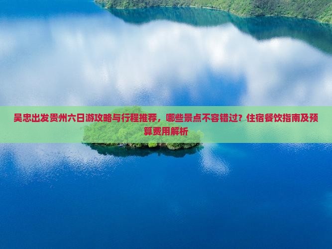 吴忠出发贵州六日游攻略与行程推荐，哪些景点不容错过？住宿餐饮指南及预算费用解析