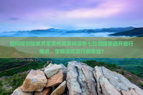 如何规划张家界至贵州黄果树瀑布七日游路犀避开旅行痛点，享柿浸式旅行新体验？