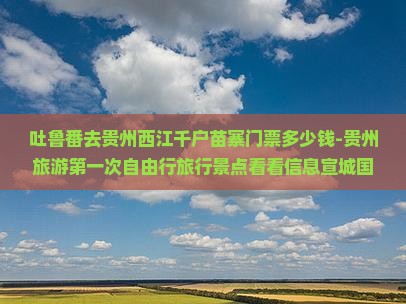 吐鲁番去贵州西江千户苗寨门票多少钱-贵州旅游第一次自由行旅行景点看看信息宣城国际旅行社营业部哪个去看