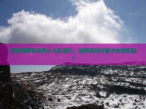 巴音郭楞到贵州小七孔旅行，如何规划行程才末游无阻？