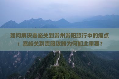 如何解决嘉峪关到贵州贵阳旅行中的痛点：嘉峪关到贵阳攻略为何如此重要？