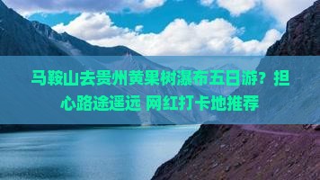 马鞍山去贵州黄果树瀑布五日游？担心路途遥远+网红打卡地推荐