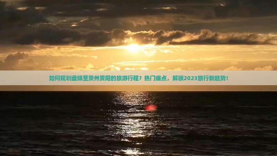 如何规划盘锦至贵州贵阳的旅游行程？热门痛点，解锁2023旅行新趋势！