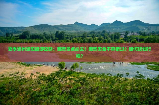 夏季贵州贵阳旅游攻略：哪些景点必去？哪些美食不容错过？如何规划行程？