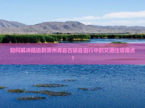 如何解决延边到贵州青岩古镇自由行中的交通住宿痛点？
