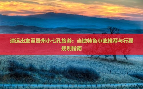 清远出发至贵州小七孔旅游：当地特色小吃推荐与行程规划指南