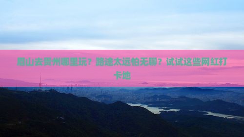 眉山去贵州哪里玩？路途太远怕无聊？试试这些网红打卡地