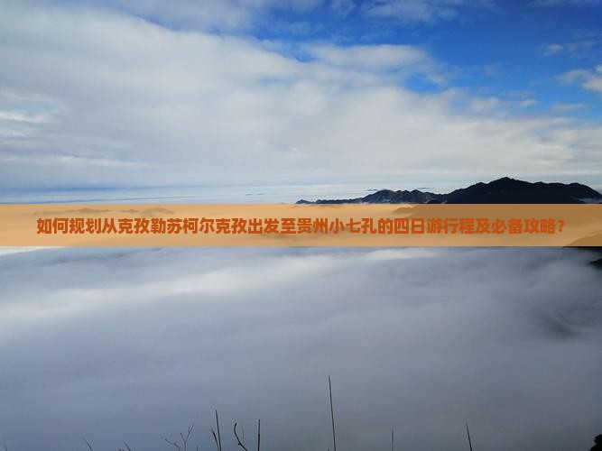如何规划从克孜勒苏柯尔克孜出发至贵州小七孔的四日游行程及必备攻略？