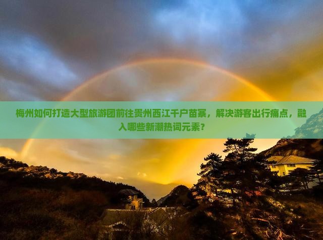 梅州如何打造大型旅游团前往贵州西江千户苗寨，解决游客出行痛点，融入哪些新潮热词元素？
