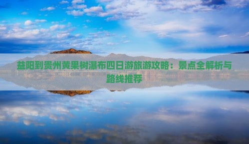 益阳到贵州黄果树瀑布四日游旅游攻略：景点全解析与路线推荐