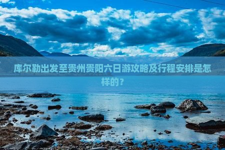 库尔勒出发至贵州贵阳六日游攻略及行程安排是怎样的？