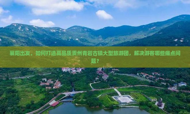 襄阳出发，如何打造高品质贵州青岩古镇大型旅游团，解决游客哪些痛点问题？
