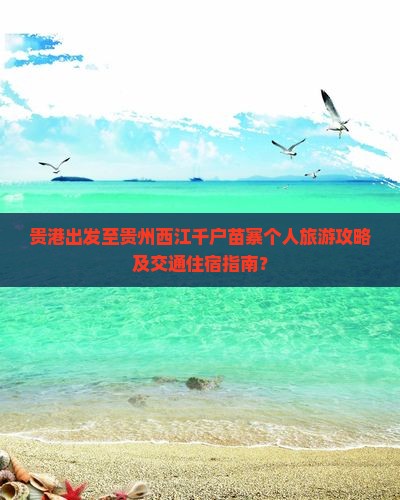 贵港出发至贵州西江千户苗寨个人旅游攻略及交通住宿指南？