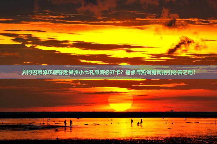 为何巴彦淖尔游客赴贵州小七孔旅游必打卡？痛点与热词新词指引必去之地！