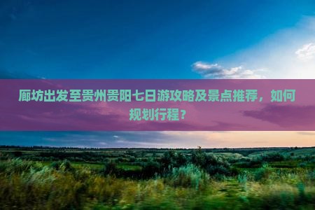 廊坊出发至贵州贵阳七日游攻略及景点推荐，如何规划行程？