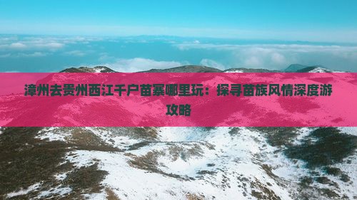 漳州去贵州西江千户苗寨哪里玩：探寻苗族风情深度游攻略