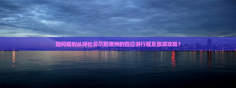 如何规划从呼伦贝尔到贵州的四日游行程及旅游攻略？