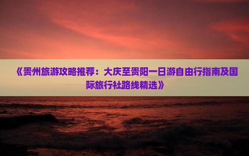 《贵州旅游攻略推荐：大庆至贵阳一日游自由行指南及国际旅行社路线精选》